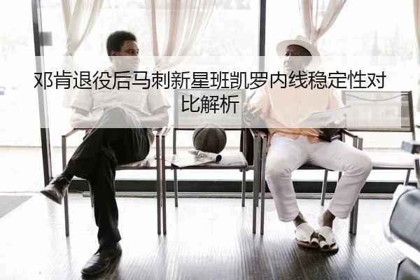 邓肯退役后马刺新星班凯罗内线稳定性对比解析